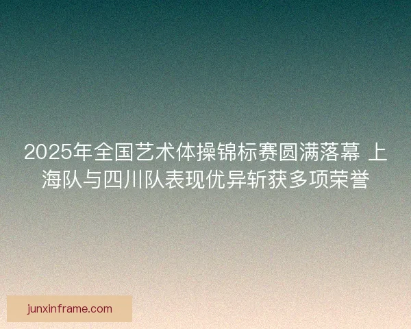 2025年全国艺术体操锦标赛圆满落幕 上海队与四川队表现优异斩获多项荣誉