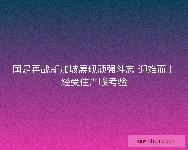 国足再战新加坡展现顽强斗志 迎难而上经受住严峻考验