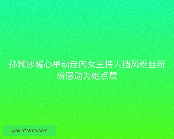 孙颖莎暖心举动走向女主持人挡风粉丝纷纷感动为她点赞