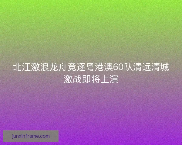 北江激浪龙舟竞逐粤港澳60队清远清城激战即将上演