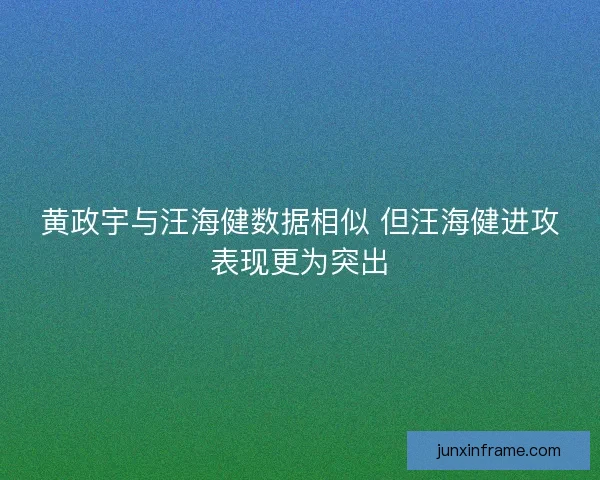 黄政宇与汪海健数据相似 但汪海健进攻表现更为突出