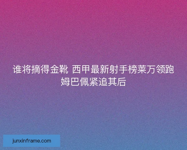 谁将摘得金靴 西甲最新射手榜莱万领跑姆巴佩紧追其后
