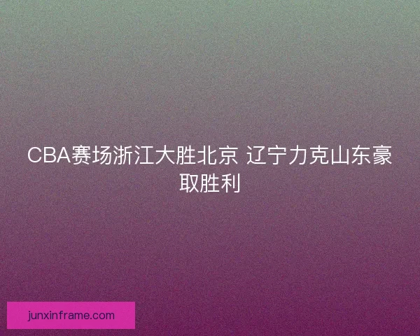 CBA赛场浙江大胜北京 辽宁力克山东豪取胜利