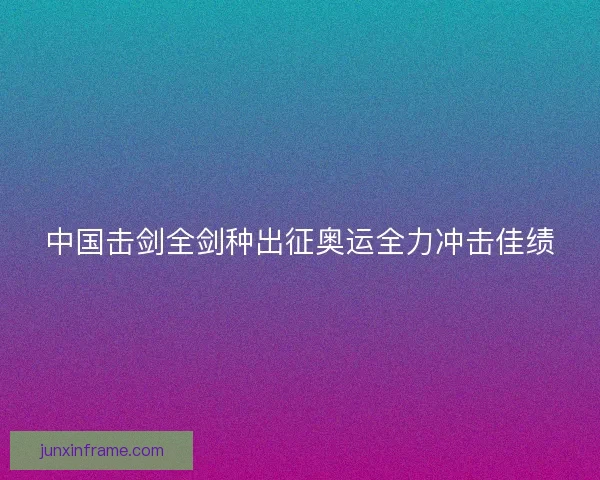 中国击剑全剑种出征奥运全力冲击佳绩