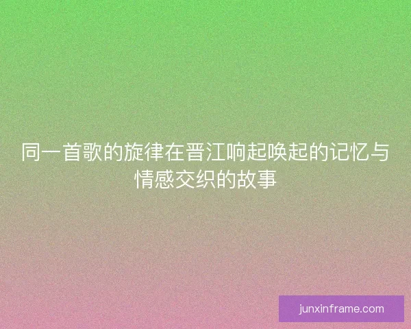同一首歌的旋律在晋江响起唤起的记忆与情感交织的故事
