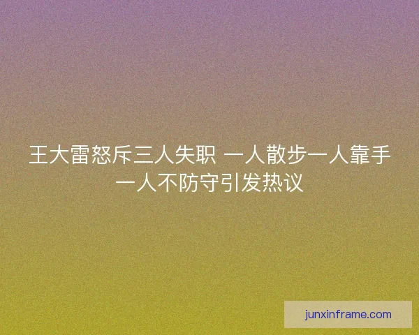 王大雷怒斥三人失职 一人散步一人靠手一人不防守引发热议
