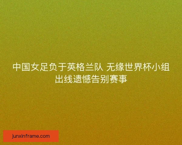 中国女足负于英格兰队 无缘世界杯小组出线遗憾告别赛事