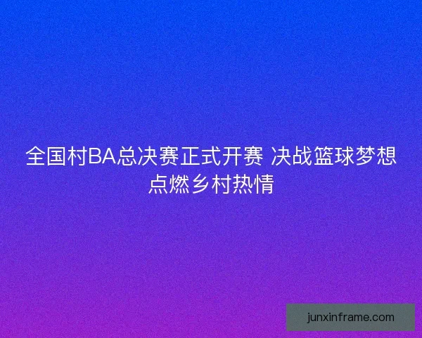 全国村BA总决赛正式开赛 决战篮球梦想点燃乡村热情