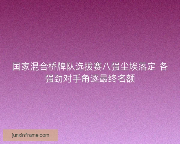 国家混合桥牌队选拔赛八强尘埃落定 各强劲对手角逐最终名额